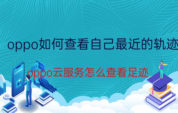 oppo如何查看自己最近的轨迹 oppo云服务怎么查看足迹？